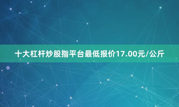 十大杠杆炒股指平台最低报价17.00元/公斤